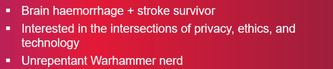 a screenshot from my presentation, showing white, bullet-pointed text, on a red gradient background. Point one reads 'Brain haemorrhage + stroke survivor', point two reads 'Interested in the intersections of privacy, ethics, and technology', point three reads 'Unrepentant Warhammer nerd'.
